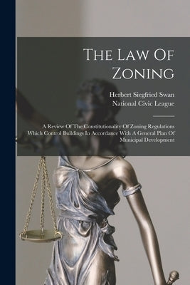 The Law Of Zoning: A Review Of The Constitutionality Of Zoning Regulations Which Control Buildings In Accordance With A General Plan Of M by Swan, Herbert Siegfried