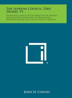 The Supreme Council 33rd Degree, V1: Or Mother Council of the World of the Ancient and Accepted Scottish Rite of Freemasonry, Southern Jurisdiction, U by Cowles, John H.