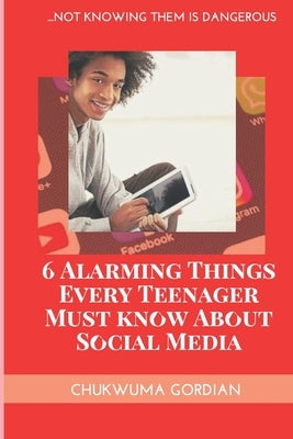 6 Alarming Things Every Teenager Must Know About Social Media: ...Not Knowing Them Is Dangero by Gordian, Chukwuma