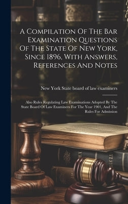 A Compilation Of The Bar Examination Questions Of The State Of New York, Since 1896, With Answers, References And Notes: Also Rules Regulating Law Exa by New York (State) State Board of Law E