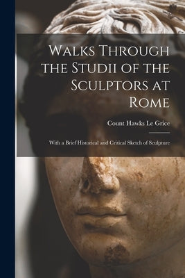 Walks Through the Studii of the Sculptors at Rome: With a Brief Historical and Critical Sketch of Sculpture by Le Grice, Count Hawks