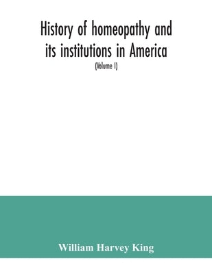 History of homeopathy and its institutions in America; their founders, benefactors, faculties, officers, Hospitals, alumni, etc., with a record of ach by Harvey King, William