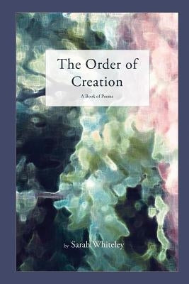 The Order of Creation: A Book of Poems by Whiteley, Sarah