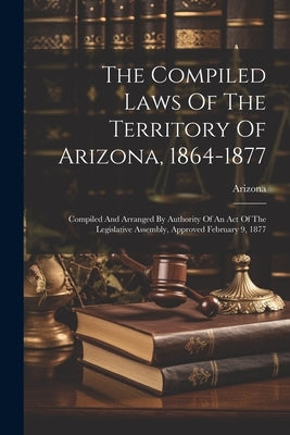 The Compiled Laws Of The Territory Of Arizona, 1864-1877: Compiled And Arranged By Authority Of An Act Of The Legislative Assembly, Approved February by Arizona