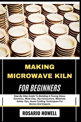 Making Microwave Kiln for Beginners: Step-By-Step Guide To Building A Fusing Glass, Ceramics, Metal Clay, Diy Instructions, Materials, Safety Tips, Ho by Howell, Rosario