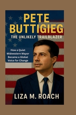 Pete Buttigieg: The Unlikely Trailblazer: How a Quiet Midwestern Mayor Became a Global Voice for Change by M. Roach, Liza