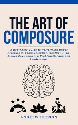 The Art of Composure: A Beginners Guide to Performing Under Pressure in Communication, Conflict, High-Stakes Environments, Problem-Solving and Leaders by Hudson, Andrew