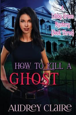 How to Kill a Ghost: A Libby Grace Mystery - Book 3 by Claire, Audrey