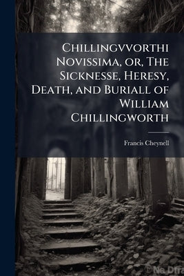 Chillingvvorthi Novissima, or, The Sicknesse, Heresy, Death, and Buriall of William Chillingworth: (in his own Phrase) Clerk of Oxford, and in the Con by Cheynell, Francis
