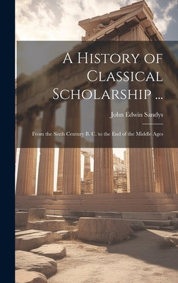A History of Classical Scholarship ...: From the Sixth Century B. C. to the End of the Middle Ages by Sandys, John Edwin
