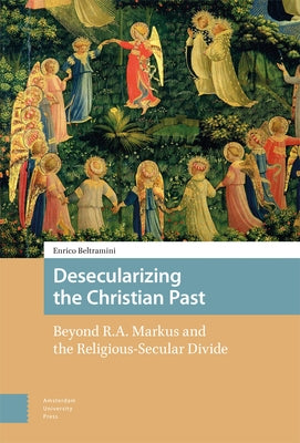 Desecularizing the Christian Past: Beyond R.A. Markus and the Religious-Secular Divide by Beltramini, Enrico