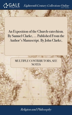 An Exposition of the Church-catechism. By Samuel Clarke, ... Published From the Author's Manuscript. By John Clarke, by Multiple Contributors