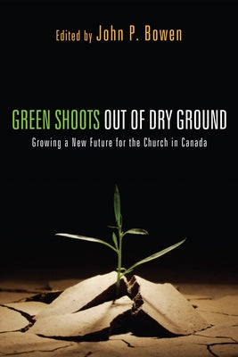 Green Shoots Out of Dry Ground: Growing a New Future for the Church in Canada by Bowen, John P.