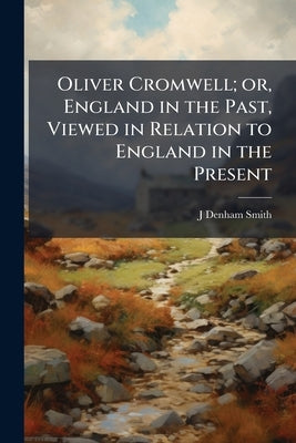 Oliver Cromwell; or, England in the Past, Viewed in Relation to England in the Present by Smith, J. Denham