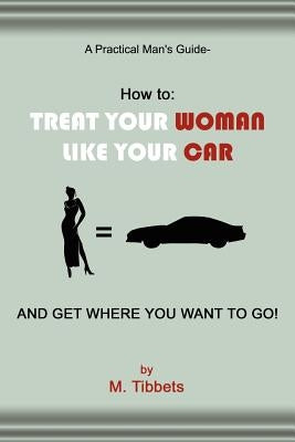 A Practical Man's Guide-How to: Treat Your Woman Like Your Car and Get Where You Want to Go! by Tibbets, M.