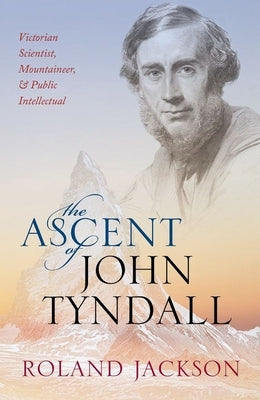 Ascent of John Tyndall: Victorian Scientist, Mountaineer, and Public Intellectual by Jackson, Roland