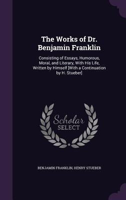 The Works of Dr. Benjamin Franklin: Consisting of Essays, Humorous, Moral, and Literary, with His Life, Written by Himself [With a Continuation by H. by Franklin, Benjamin