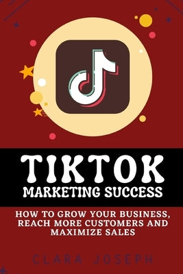 Tiktok Marketing Success: How To Grow Your Business, Reach More Customers and Maximize Sales by Joseph, Clara