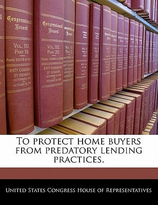 To Protect Home Buyers from Predatory Lending Practices. by United States Congress House of Represen