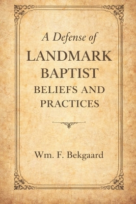A Defense of Landmark Baptist Beliefs and Practices: A Scriptural Rebuttal to Old Landmarkism and the Baptist by Bekgaard, Wm F.