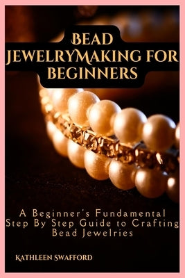 Bead Jewelry Making For Beginners: A Beginner's Fundamental Step By Step Guide to Crafting Bead Jewelries by Swafford, Kathleen