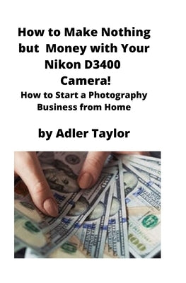 How to Make Nothing but Money with Your Nikon D3400 Camera!: How to Start a Photography Business from Home by Taylor, Adler