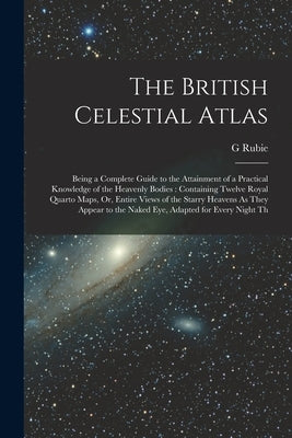The British Celestial Atlas: Being a Complete Guide to the Attainment of a Practical Knowledge of the Heavenly Bodies: Containing Twelve Royal Quar by Rubie, G.