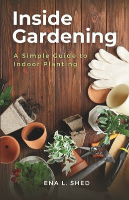 Inside Gardening: A Simple Guide to Indoor Planting by Shed, Ena L.