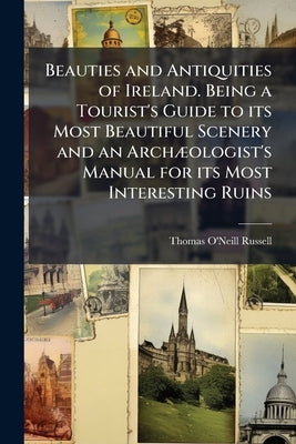 Beauties and Antiquities of Ireland. Being a Tourist's Guide to its Most Beautiful Scenery and an Archæologist's Manual for its Most Interesting Ruins by Russell, Thomas O'Neill