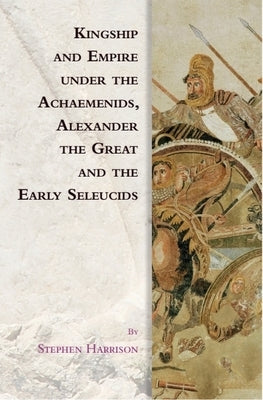Kingship and Empire Under the Achaemenids, Alexander the Great and the Early Seleucids by Harrison, Stephen