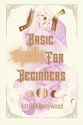 Basic Spells For Beginners: A Beginners Guide to Spell Casting, Including 50 Simple Spells! by Ebonywood, Astrid