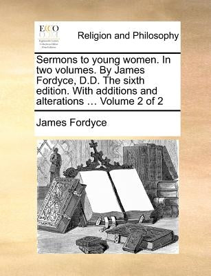 Sermons to Young Women. in Two Volumes. by James Fordyce, D.D. the Sixth Edition. with Additions and Alterations ... Volume 2 of 2 by Fordyce, James