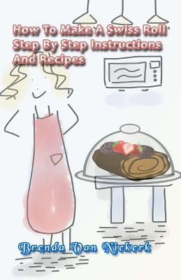 How To Make A Swiss Roll: Step By Step Instructions And Recipes by Niekerk, Brenda Van
