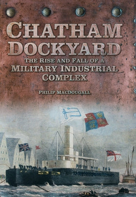 Chatham Dockyard: The Rise and Fall of a Military Industrial Complex by Macdougall, Philip