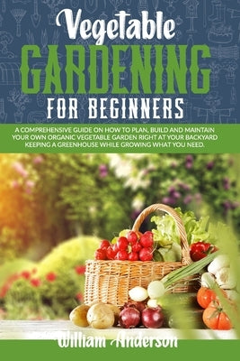 Vegetable Gardening for Beginners: A Comprehensive Guide on How to Plan, Build, and Maintain Your Organic Vegetable Garden Right at Your Backyard Keep by Anderson, William