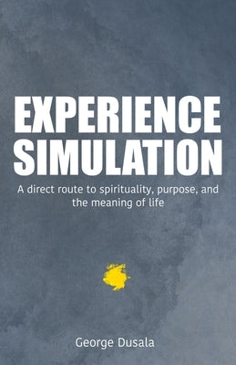 Experience Simulation: A Direct Route To Spirituality, Purpose, And The Meaning Of Life by Dusala, George