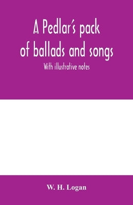 A pedlar's pack of ballads and songs. With illustrative notes by H. Logan, W.