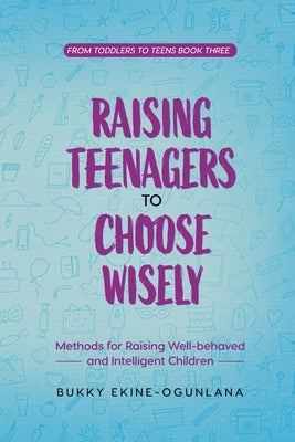Raising Teenagers to Choose Wisely: Methods for Raising Well-behaved and Intelligent Children by Ekine-Ogunlana, Bukky