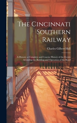 The Cincinnati Southern Railway: A History. a Complete and Concise History of the Events Attending the Building and Operation of the Road by Hall, Charles Gilbert