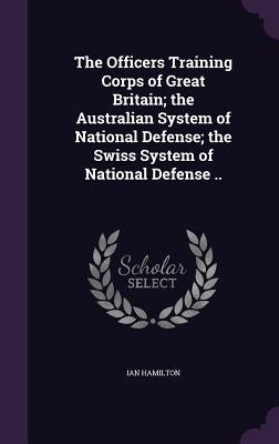 The Officers Training Corps of Great Britain; the Australian System of National Defense; the Swiss System of National Defense .. by Hamilton, Ian