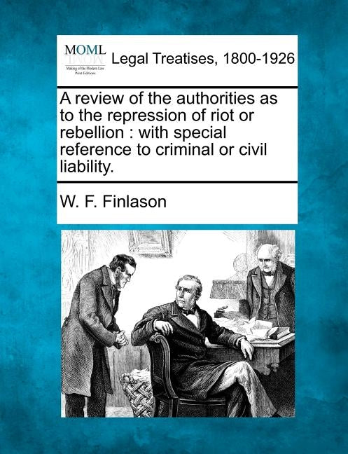 A Review of the Authorities as to the Repression of Riot or Rebellion: With Special Reference to Criminal or Civil Liability. by Finlason, W. F.