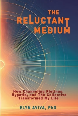 The Reluctant Medium - How Channeling Plotinus, Hypatia, and The Collective Transformed My Life by Aviva, Elyn