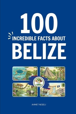 100 Incredible Facts About Belize: Things You Should Know from the Great Blue Hole and Maya Ruins to Exotic Wildlife and Caribbean Culture by Neseli, Ahmet