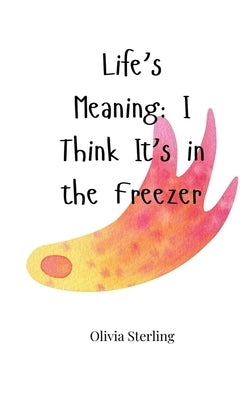 Life's Meaning: I Think It's in the Freezer by Sterling, Olivia