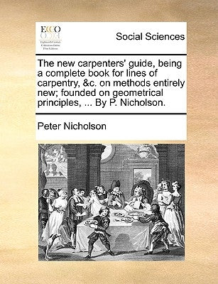 The New Carpenters' Guide, Being a Complete Book for Lines of Carpentry, &C. on Methods Entirely New; Founded on Geometrical Principles, ... by P. Nic by Nicholson, Peter