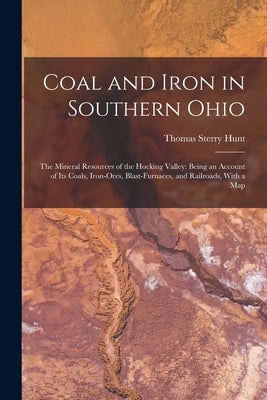 Coal and Iron in Southern Ohio: The Mineral Resources of the Hocking Valley: Being an Account of Its Coals, Iron-Ores, Blast-Furnaces, and Railroads, by Hunt, Thomas Sterry