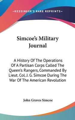 Simcoe's Military Journal: A History Of The Operations Of A Partisan Corps Called The Queen's Rangers, Commanded By Lieut. Col. J. G. Simcoe Duri by Simcoe, John Graves