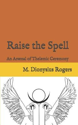 Raise the Spell: An Arsenal of Thelemic Ceremony by Rogers, Dionysius