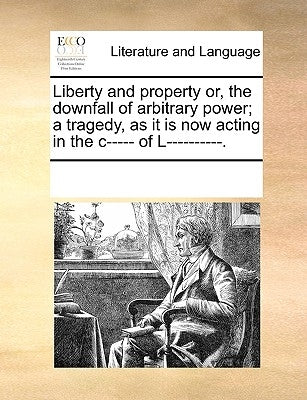 Liberty and Property Or, the Downfall of Arbitrary Power; A Tragedy, as It Is Now Acting in the C----- Of L----------. by Multiple Contributors
