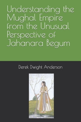 Understanding the Mughal Empire from the Unusual Perspective of Jahanara Begum by Anderson, Derek Dwight